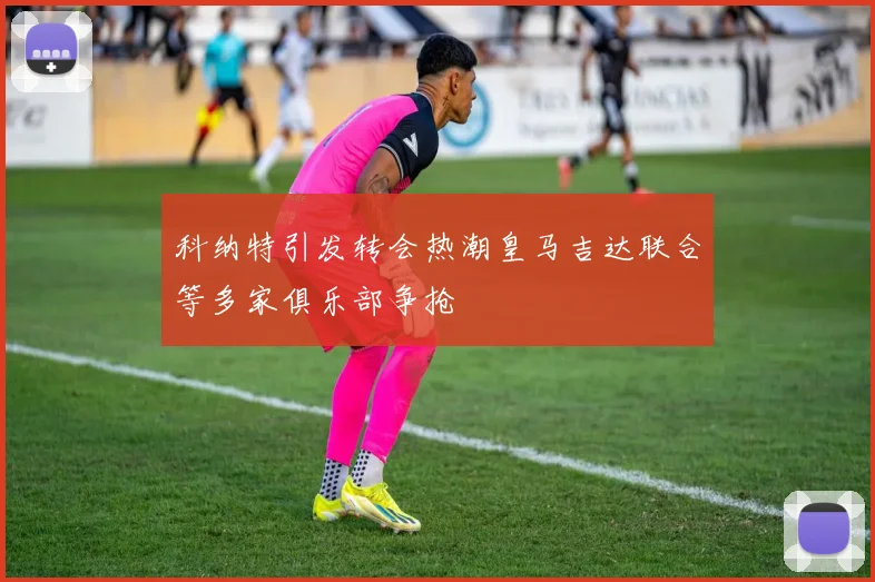 科纳特引发转会热潮皇马吉达联合等多家俱乐部争抢