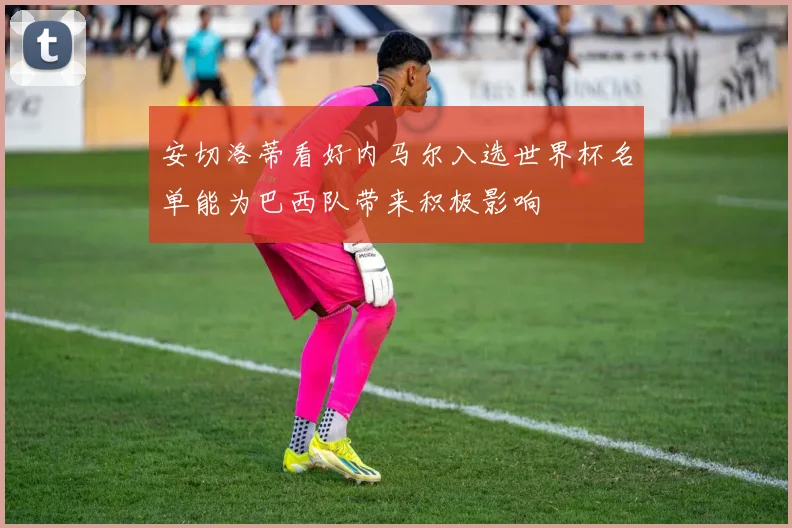 安切洛蒂看好内马尔入选世界杯名单能为巴西队带来积极影响