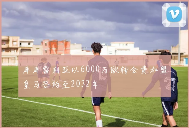 库库雷利亚以6000万欧转会费加盟皇马签约至2032年