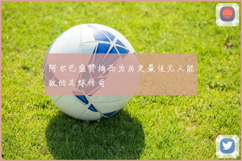 阿尔巴盛赞梅西为历史最佳无人能敌的足球传奇