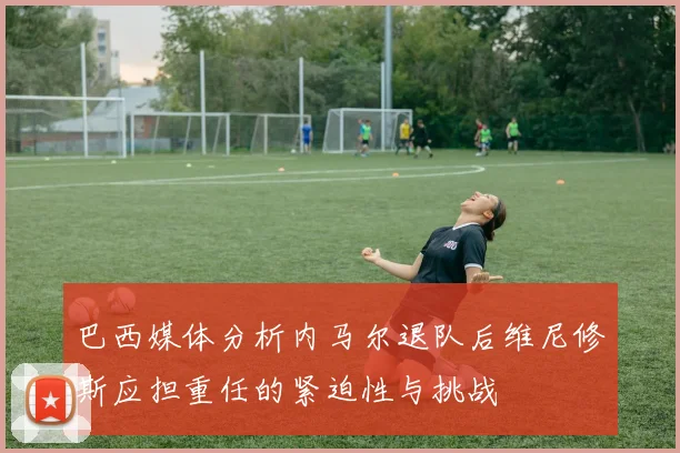 巴西媒体分析内马尔退队后维尼修斯应担重任的紧迫性与挑战