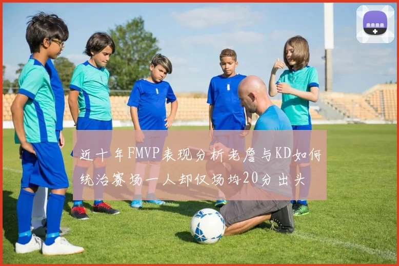 近十年FMVP表现分析老詹与KD如何统治赛场一人却仅场均20分出头