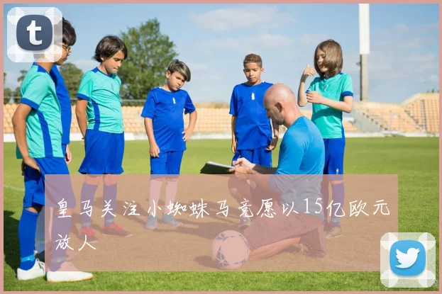 皇马关注小蜘蛛马竞愿以15亿欧元放人
