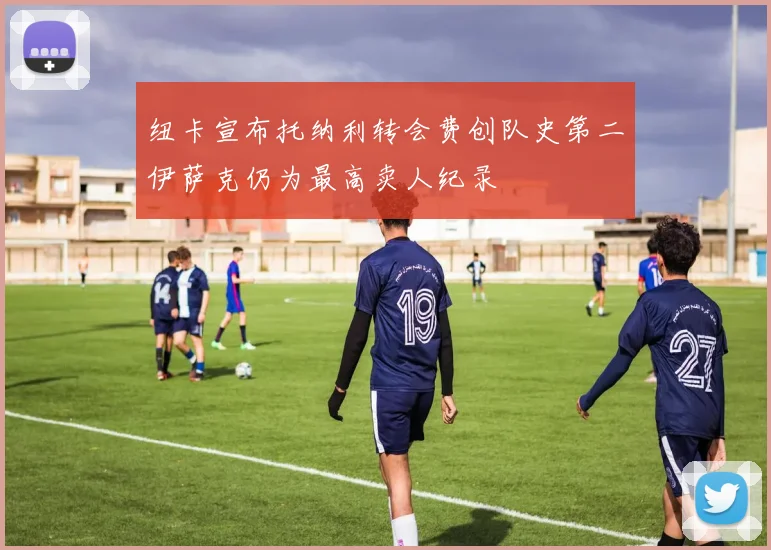 纽卡宣布托纳利转会费创队史第二伊萨克仍为最高卖人纪录