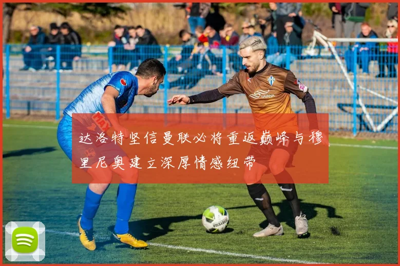 达洛特坚信曼联必将重返巅峰与穆里尼奥建立深厚情感纽带