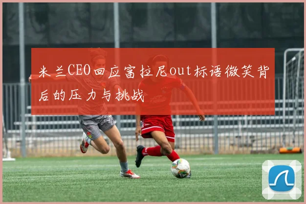 米兰CEO回应富拉尼out标语微笑背后的压力与挑战