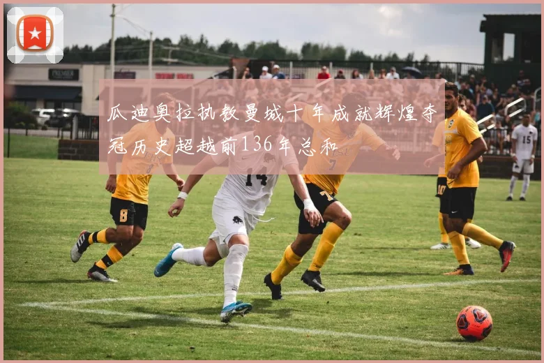 瓜迪奥拉执教曼城十年成就辉煌夺冠历史超越前136年总和