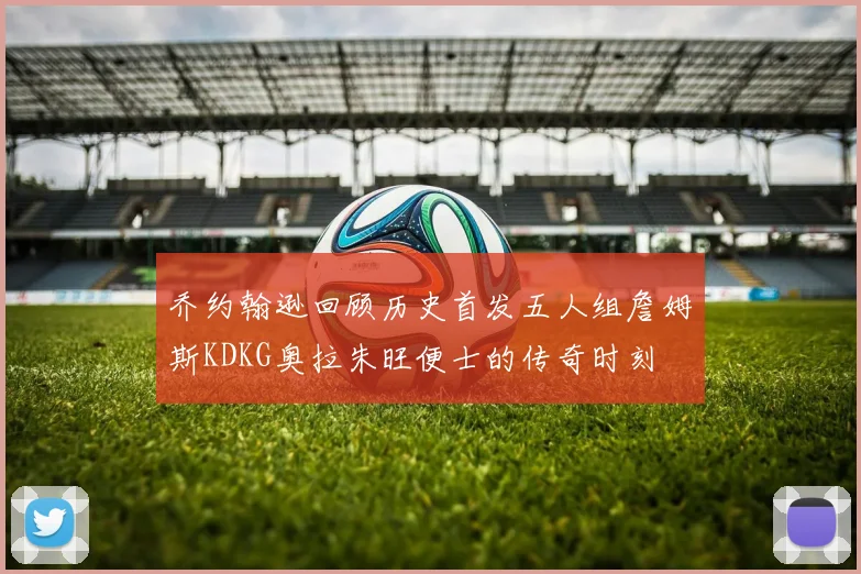 乔约翰逊回顾历史首发五人组詹姆斯KDKG奥拉朱旺便士的传奇时刻