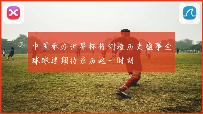 中国承办世界杯将创造历史盛事全球球迷期待亲历这一时刻