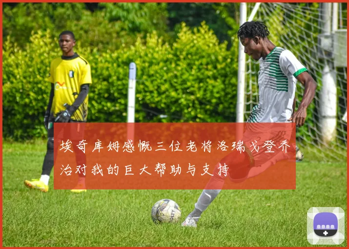 埃奇库姆感慨三位老将洛瑞戈登乔治对我的巨大帮助与支持