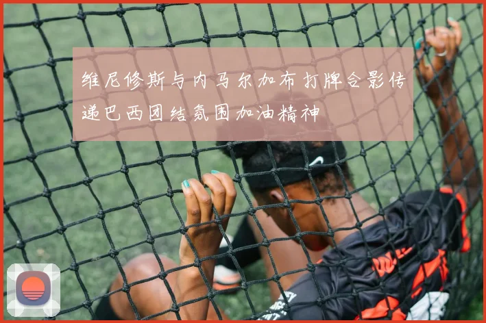 维尼修斯与内马尔加布打牌合影传递巴西团结氛围加油精神