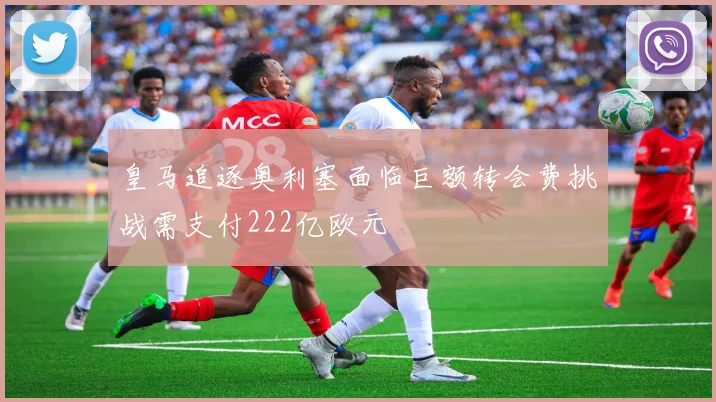 皇马追逐奥利塞面临巨额转会费挑战需支付222亿欧元
