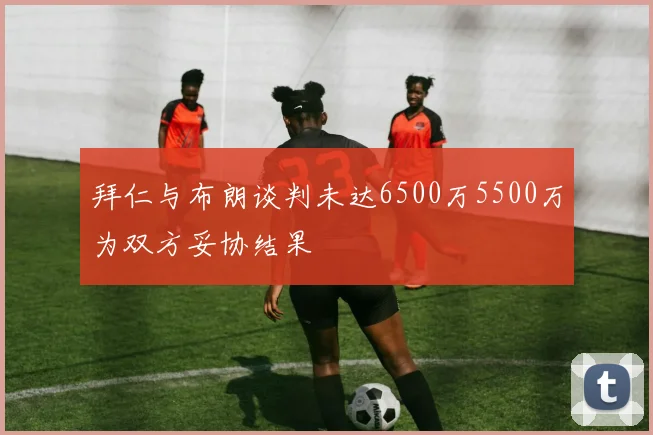 拜仁与布朗谈判未达6500万5500万为双方妥协结果