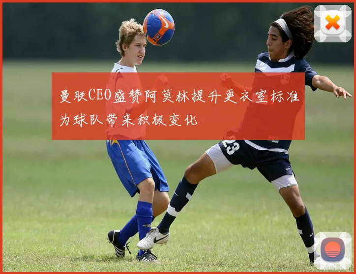 曼联CEO盛赞阿莫林提升更衣室标准为球队带来积极变化