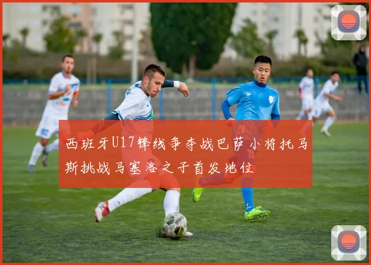 西班牙U17锋线争夺战巴萨小将托马斯挑战马塞洛之子首发地位