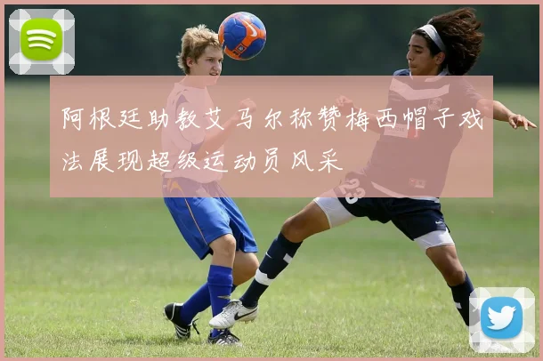 阿根廷助教艾马尔称赞梅西帽子戏法展现超级运动员风采