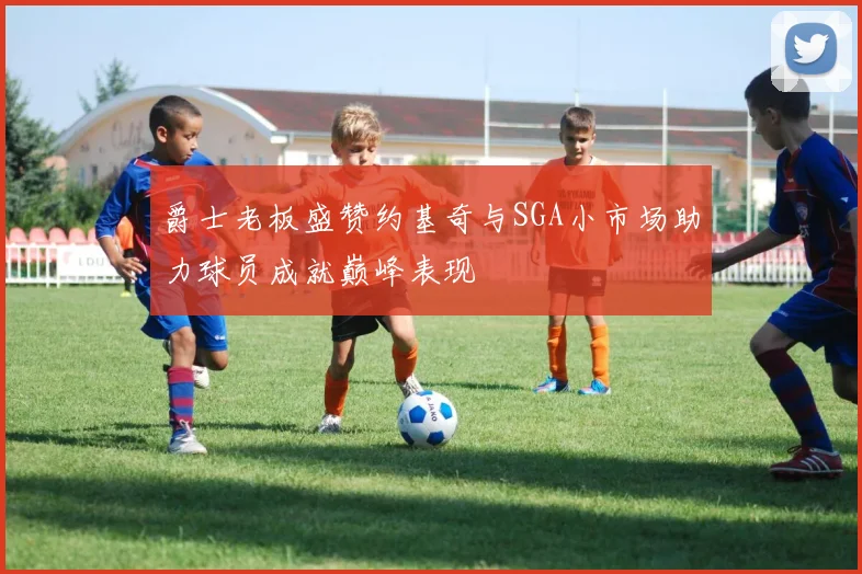 爵士老板盛赞约基奇与SGA小市场助力球员成就巅峰表现