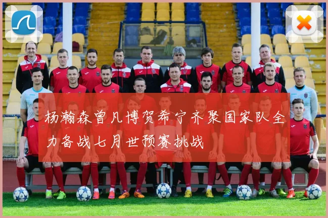 杨瀚森曾凡博贺希宁齐聚国家队全力备战七月世预赛挑战