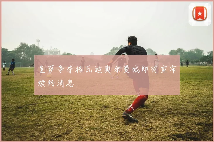 皇萨争夺格瓦迪奥尔曼城即将宣布续约消息