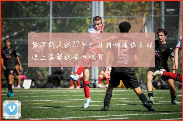 努涅斯庆祝27岁生日利物浦俱乐部送上温馨祝福与祝贺