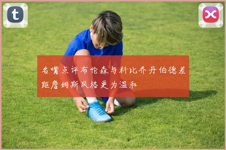 名嘴点评布伦森与科比乔丹伯德差距詹姆斯风格更为温和