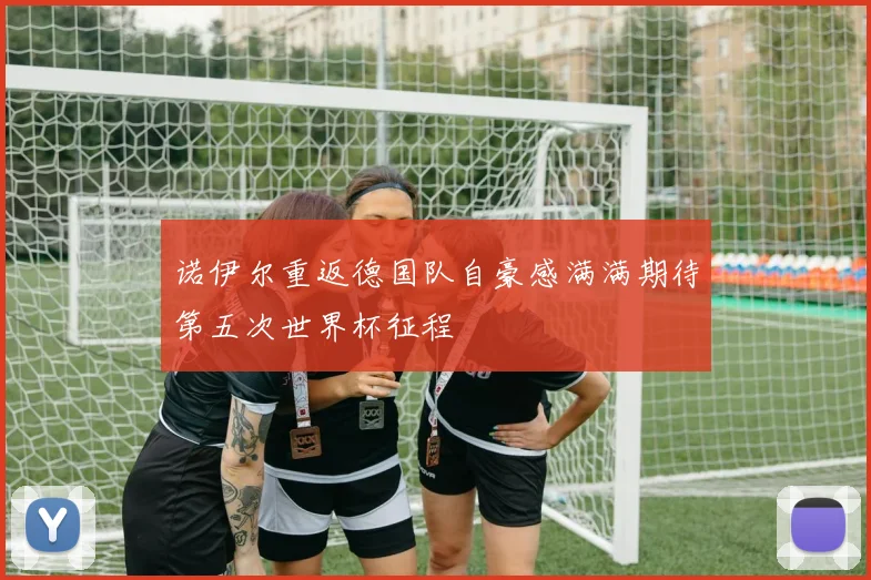诺伊尔重返德国队自豪感满满期待第五次世界杯征程