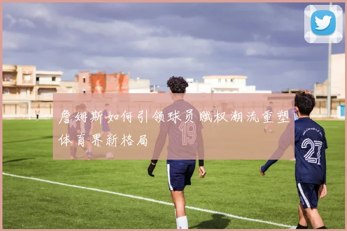 詹姆斯如何引领球员赋权潮流重塑体育界新格局